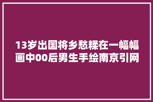 13岁出国将乡愁糅在一幅幅画中00后男生手绘南京引网友热捧