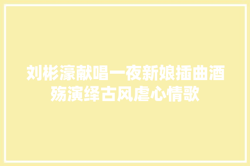 刘彬濠献唱一夜新娘插曲酒殇演绎古风虐心情歌