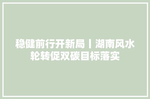 稳健前行开新局丨湖南风水轮转促双碳目标落实
