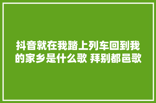 抖音就在我踏上列车回到我的家乡是什么歌 拜别都邑歌词介绍 休闲娱乐