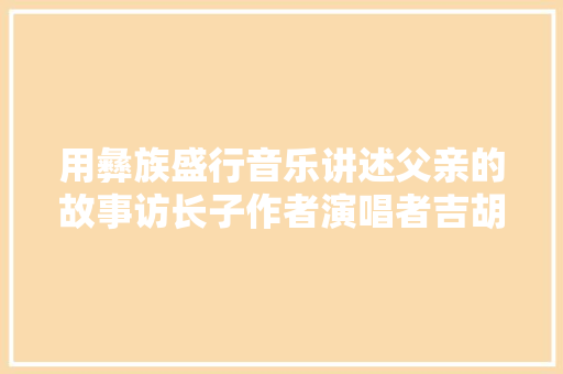 用彝族盛行音乐讲述父亲的故事访长子作者演唱者吉胡