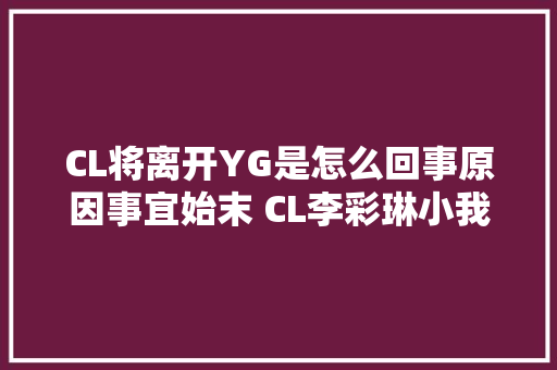 CL将离开YG是怎么回事原因事宜始末 CL李彩琳小我资料介绍