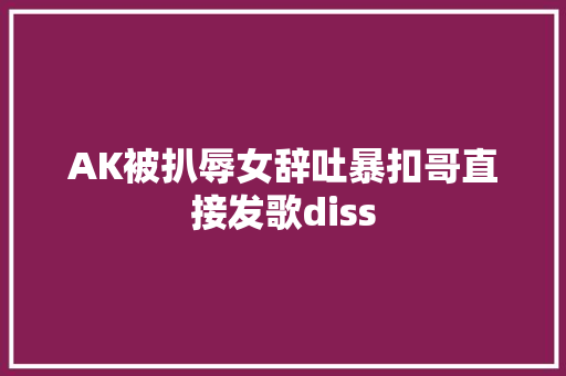 AK被扒辱女辞吐暴扣哥直接发歌diss