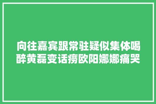 向往嘉宾跟常驻疑似集体喝醉黄磊变话痨欧阳娜娜痛哭不止