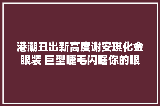 港潮丑出新高度谢安琪化金眼装 巨型睫毛闪瞎你的眼
