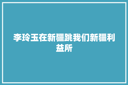 李玲玉在新疆跳我们新疆利益所