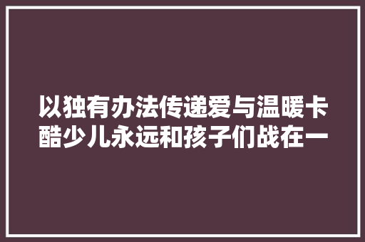 以独有办法传递爱与温暖卡酷少儿永远和孩子们战在一路