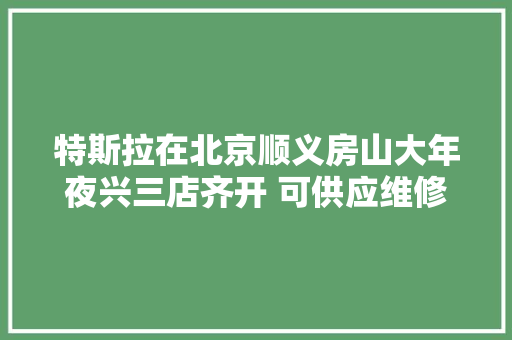 特斯拉在北京顺义房山大年夜兴三店齐开 可供应维修保险咨询临牌解决等做事
