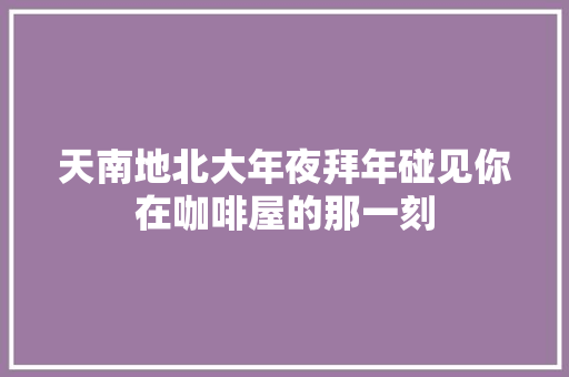 天南地北大年夜拜年碰见你在咖啡屋的那一刻