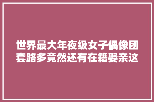 世界最大年夜级女子偶像团套路多竟然还有在籍娶亲这种操作