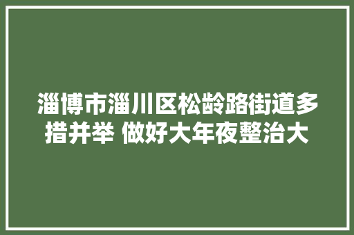 淄博市淄川区松龄路街道多措并举 做好大年夜整治大年夜提升工作