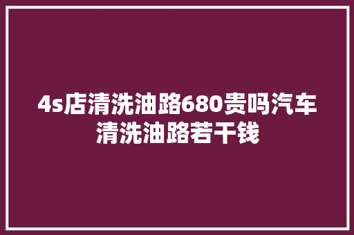4s店清洗油路680贵吗汽车清洗油路若干钱