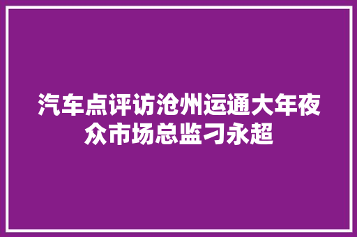 汽车点评访沧州运通大年夜众市场总监刁永超