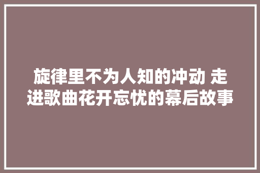 旋律里不为人知的冲动 走进歌曲花开忘忧的幕后故事