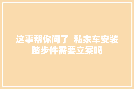 这事帮你问了  私家车安装踏步件需要立案吗