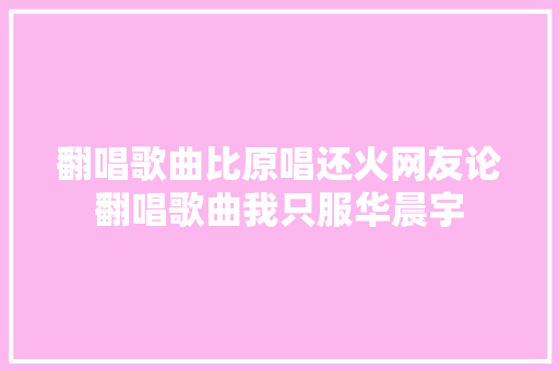 翻唱歌曲比原唱还火网友论翻唱歌曲我只服华晨宇