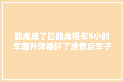 路虎成了拦路虎提车5小时车窗升降器坏了送修后车子开不动了