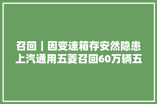 召回｜因变速箱存安然隐患上汽通用五菱召回60万辆五菱宏光