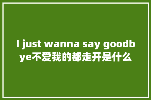 I just wanna say goodbye不爱我的都走开是什么歌完整歌词