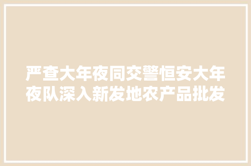 严查大年夜同交警恒安大年夜队深入新发地农产品批发市场