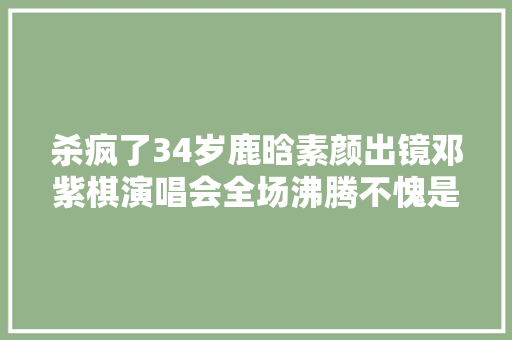 杀疯了34岁鹿晗素颜出镜邓紫棋演唱会全场沸腾不愧是往日巨星