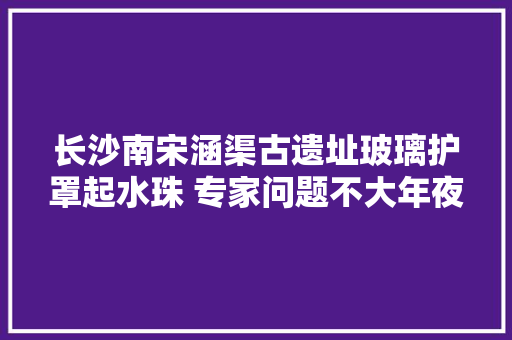 长沙南宋涵渠古遗址玻璃护罩起水珠 专家问题不大年夜 建议按期掩护