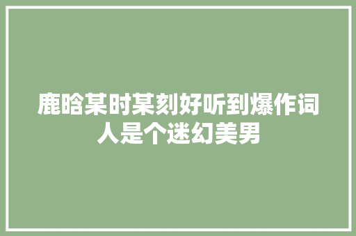 鹿晗某时某刻好听到爆作词人是个迷幻美男