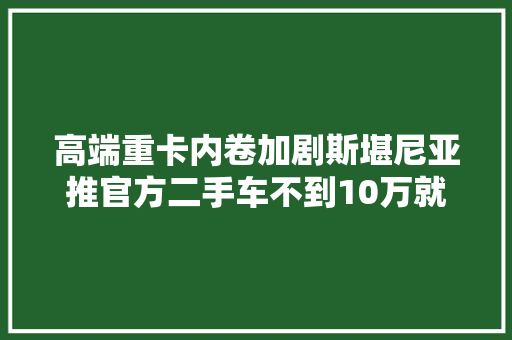 高端重卡内卷加剧斯堪尼亚推官方二手车不到10万就能开走