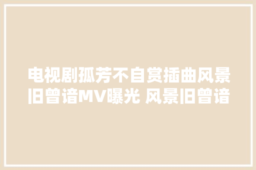 电视剧孤芳不自赏插曲风景旧曾谙MV曝光 风景旧曾谙歌词