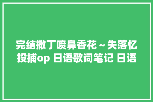 完结撒丁喷鼻香花～失落忆投捕op 日语歌词笔记 日语进修 绿苹果 紫丁喷鼻香