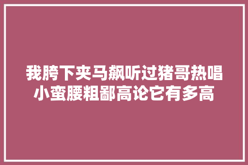 我胯下夹马飙听过猪哥热唱小蛮腰粗鄙高论它有多高