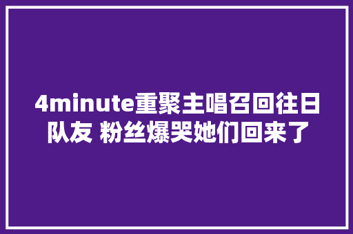 4minute重聚主唱召回往日队友 粉丝爆哭她们回来了