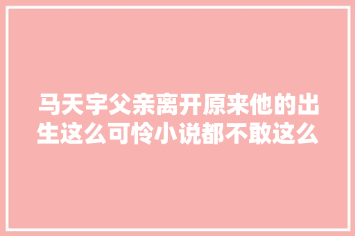 马天宇父亲离开原来他的出生这么可怜小说都不敢这么写