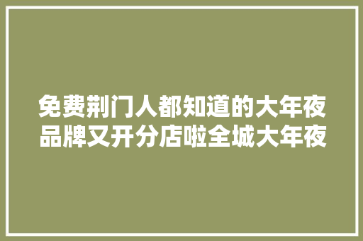 免费荆门人都知道的大年夜品牌又开分店啦全城大年夜派送