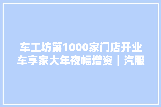 车工坊第1000家门店开业车享家大年夜幅增资｜汽服月报