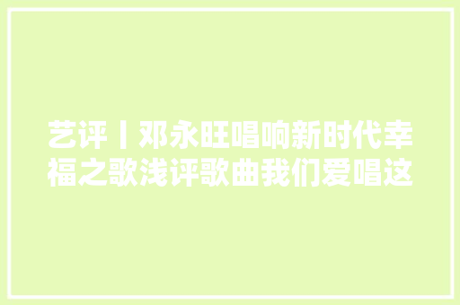艺评丨邓永旺唱响新时代幸福之歌浅评歌曲我们爱唱这首歌