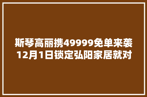 斯琴高丽携49999免单来袭12月1日锁定弘阳家居就对了