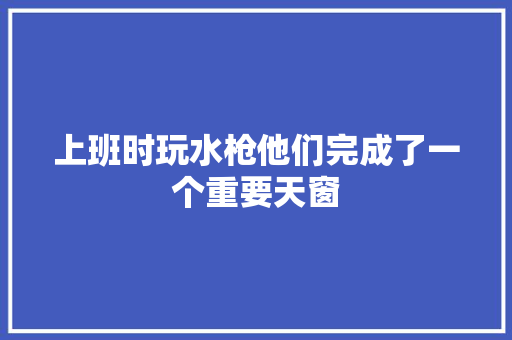 上班时玩水枪他们完成了一个重要天窗