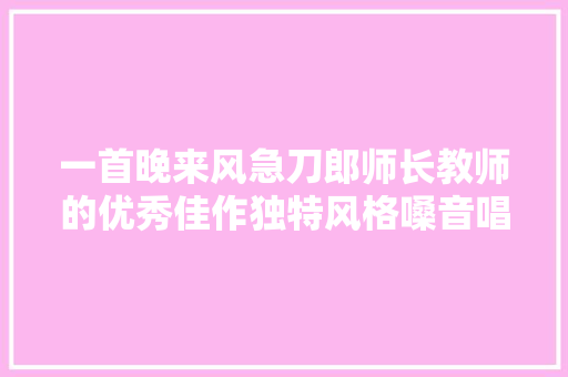 一首晚来风急刀郎师长教师的优秀佳作独特风格嗓音唱得太
