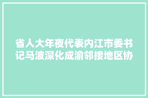 省人大年夜代表内江市委书记马波深化成渝邻接地区协作 培植内江荣昌国家农业高新技能家当示范区