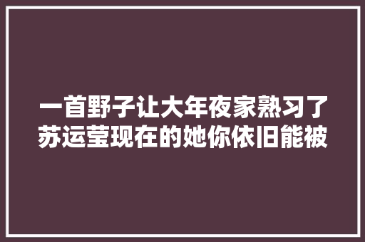 一首野子让大年夜家熟习了苏运莹现在的她你依旧能被冲动吗