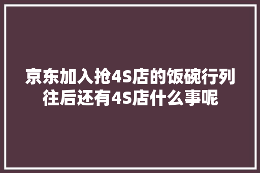 京东加入抢4S店的饭碗行列往后还有4S店什么事呢