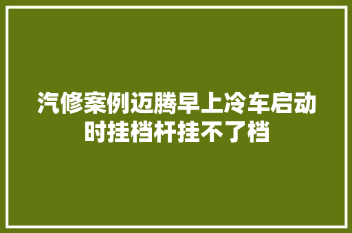 汽修案例迈腾早上冷车启动时挂档杆挂不了档