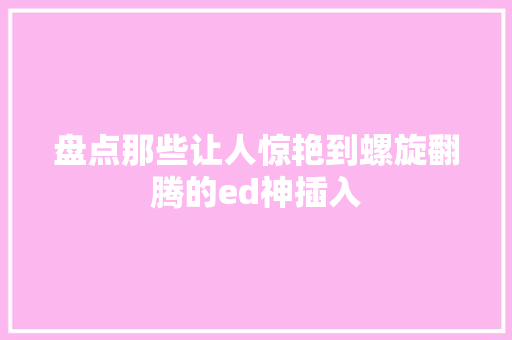 盘点那些让人惊艳到螺旋翻腾的ed神插入
