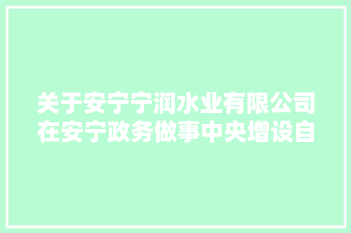 关于安宁宁润水业有限公司在安宁政务做事中央增设自来水做事窗口的通知书记