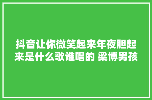 抖音让你微笑起来年夜胆起来是什么歌谁唱的 梁博男孩完整歌词鉴赏