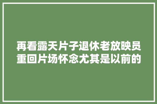 再看露天片子退休老放映员重回片场怀念尤其是以前的那些日子