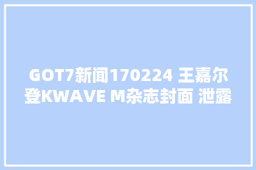 GOT7新闻170224 王嘉尔登KWAVE M杂志封面 泄露比来最关注的是健康