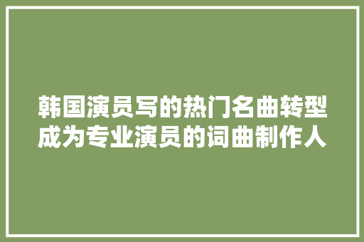韩国演员写的热门名曲转型成为专业演员的词曲制作人