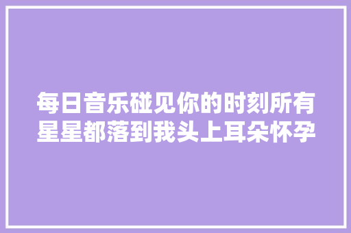 每日音乐碰见你的时刻所有星星都落到我头上耳朵怀孕轮回